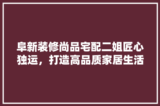阜新装修尚品宅配二姐匠心独运，打造高品质家居生活