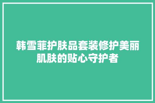 韩雪菲护肤品套装修护美丽肌肤的贴心守护者