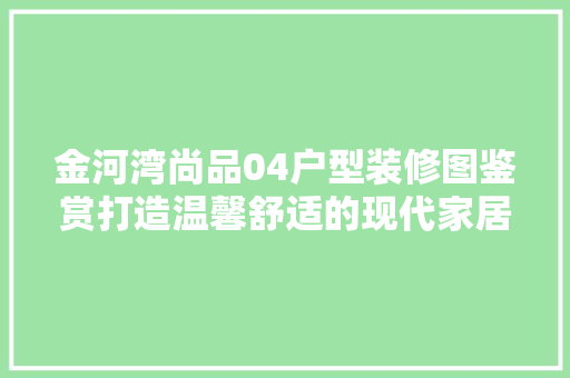 金河湾尚品04户型装修图鉴赏打造温馨舒适的现代家居空间