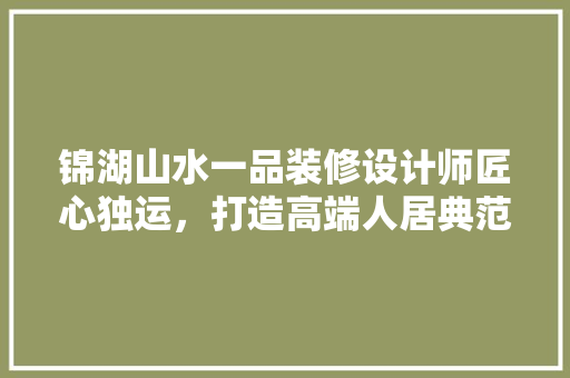 锦湖山水一品装修设计师匠心独运，打造高端人居典范