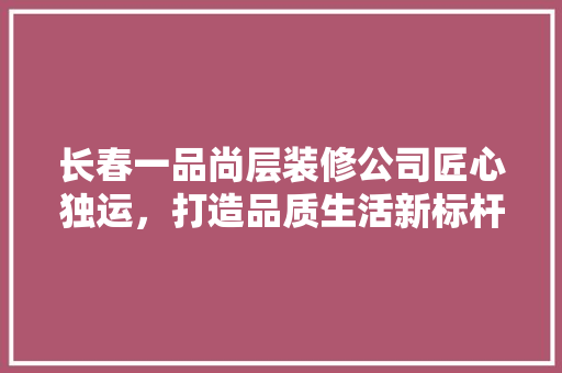 长春一品尚层装修公司匠心独运，打造品质生活新标杆