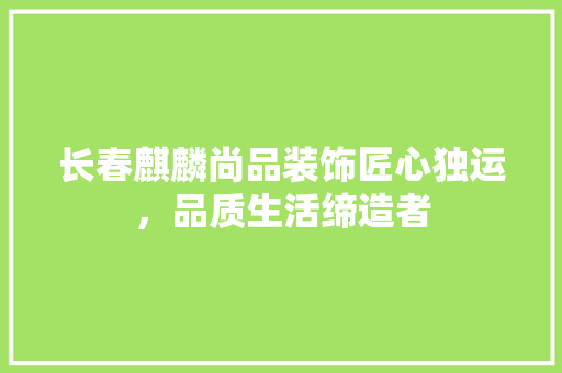 长春麒麟尚品装饰匠心独运，品质生活缔造者