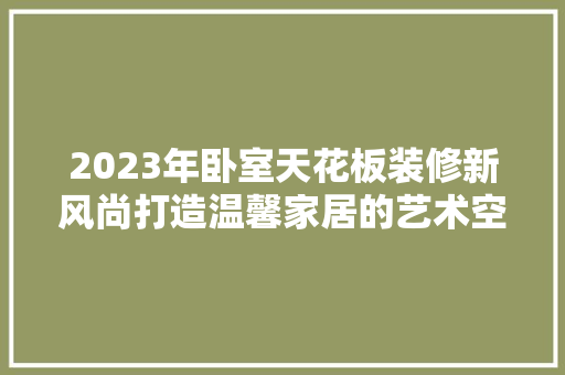 2023年卧室天花板装修新风尚打造温馨家居的艺术空间