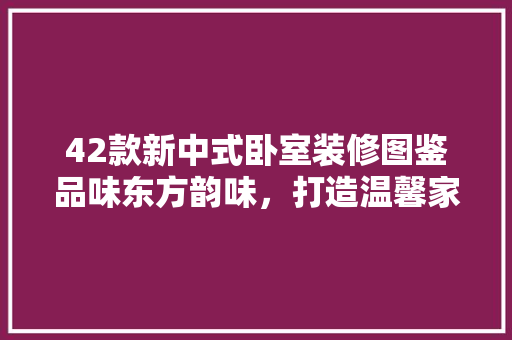 42款新中式卧室装修图鉴品味东方韵味，打造温馨家居空间