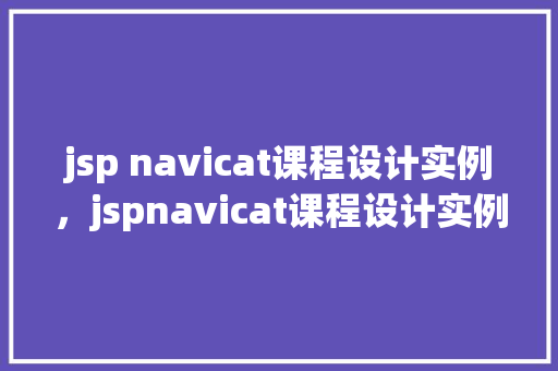 jsp navicat课程设计实例，jspnavicat课程设计实例：数据库管理方法探索  第1张