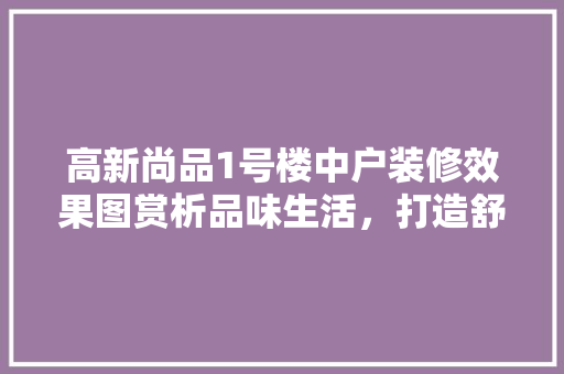 高新尚品1号楼中户装修效果图赏析品味生活，打造舒适家居空间