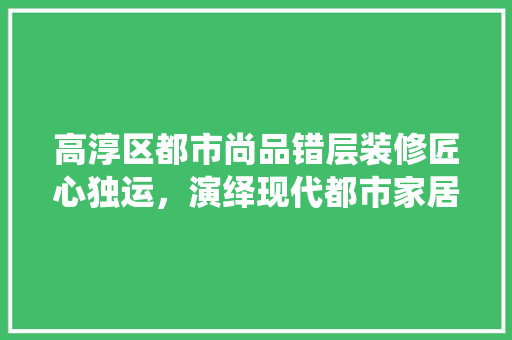 高淳区都市尚品错层装修匠心独运，演绎现代都市家居美学