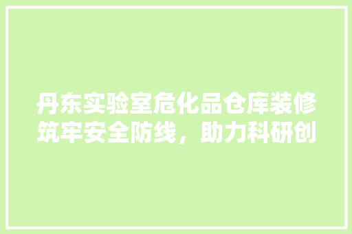 丹东实验室危化品仓库装修筑牢安全防线，助力科研创新