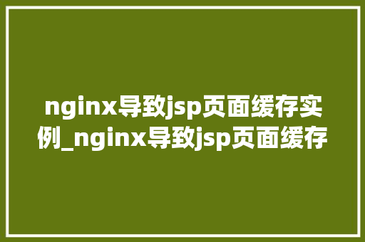 nginx导致jsp页面缓存实例_nginx导致jsp页面缓存实例原因分析及解决步骤