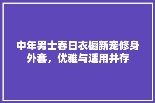 中年男士春日衣橱新宠修身外套，优雅与适用并存