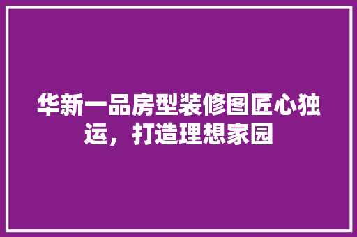 华新一品房型装修图匠心独运，打造理想家园