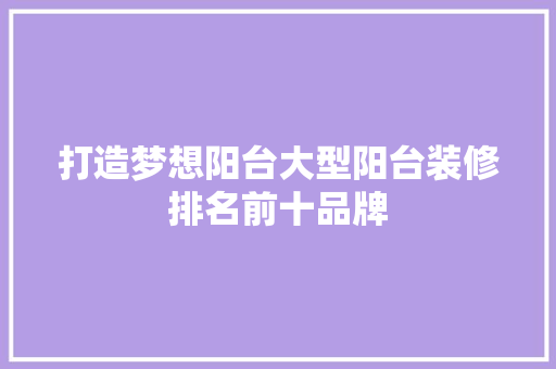 打造梦想阳台大型阳台装修排名前十品牌