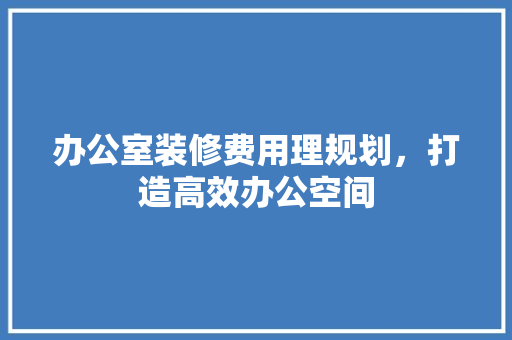办公室装修费用理规划，打造高效办公空间
