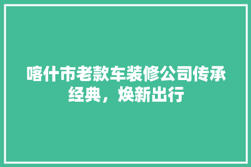 喀什市老款车装修公司传承经典，焕新出行