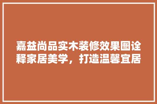嘉益尚品实木装修效果图诠释家居美学，打造温馨宜居空间