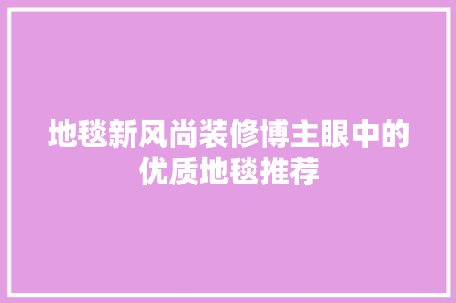 地毯新风尚装修博主眼中的优质地毯推荐
