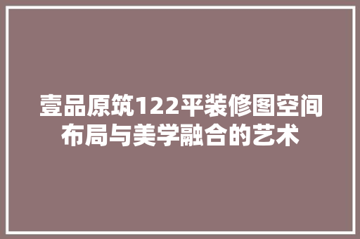 壹品原筑122平装修图空间布局与美学融合的艺术