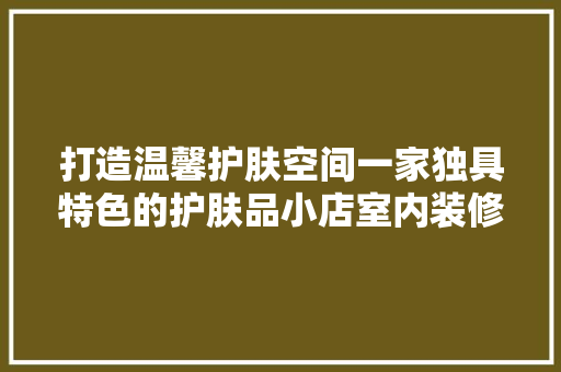 打造温馨护肤空间一家独具特色的护肤品小店室内装修效果图赏析