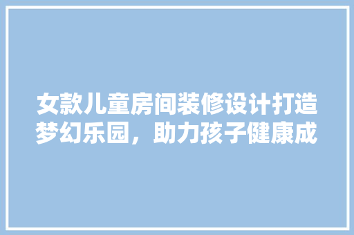 女款儿童房间装修设计打造梦幻乐园，助力孩子健康成长