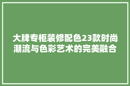 大牌专柜装修配色23款时尚潮流与色彩艺术的完美融合
