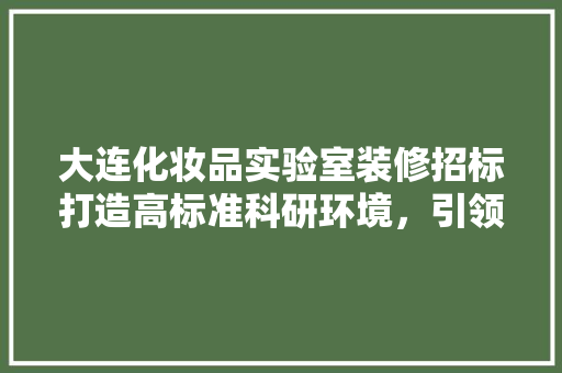 大连化妆品实验室装修招标打造高标准科研环境，引领行业发展新潮流