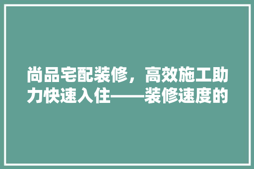 尚品宅配装修，高效施工助力快速入住——装修速度的秘密