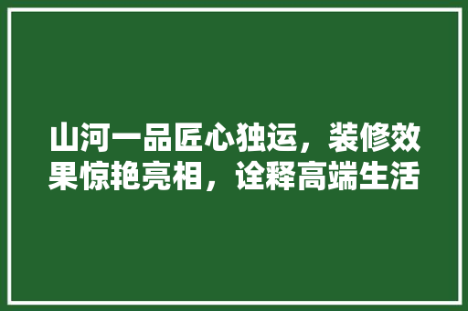 山河一品匠心独运，装修效果惊艳亮相，诠释高端生活美学  第1张