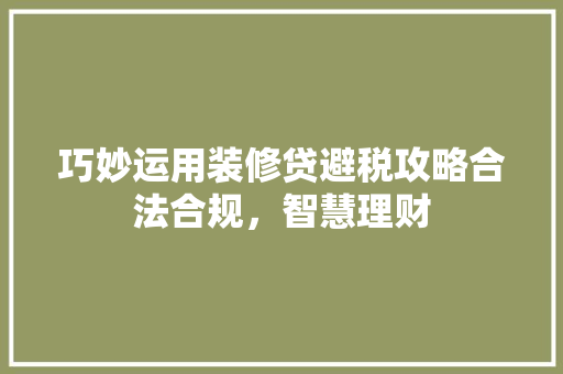 巧妙运用装修贷避税攻略合法合规，智慧理财