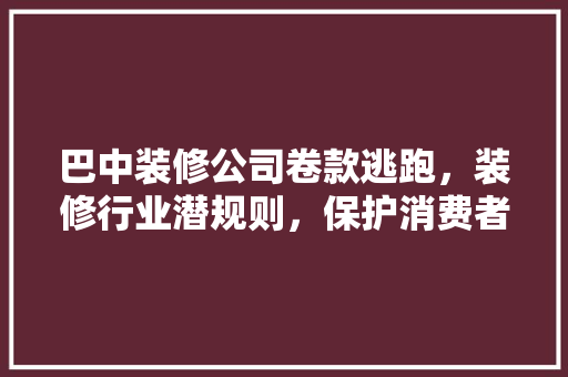 巴中装修公司卷款逃跑，装修行业潜规则，保护消费者权益刻不容缓  第1张