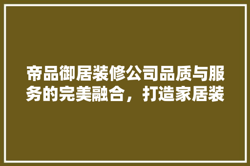 帝品御居装修公司品质与服务的完美融合，打造家居装修新标杆
