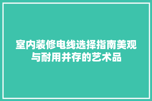 室内装修电线选择指南美观与耐用并存的艺术品