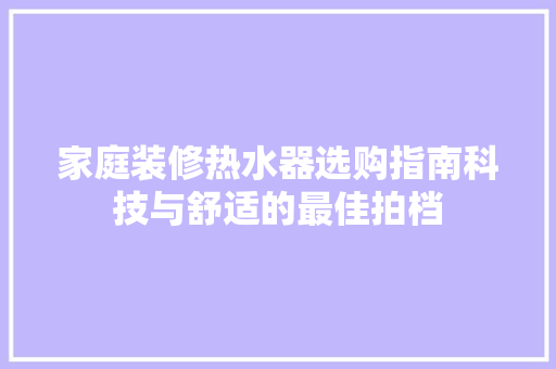 家庭装修热水器选购指南科技与舒适的最佳拍档  第1张