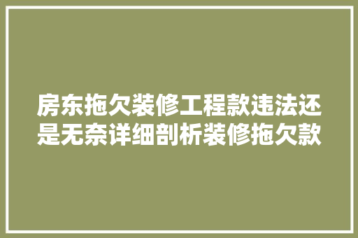 房东拖欠装修工程款违法还是无奈详细剖析装修拖欠款背后的法律与道德问题