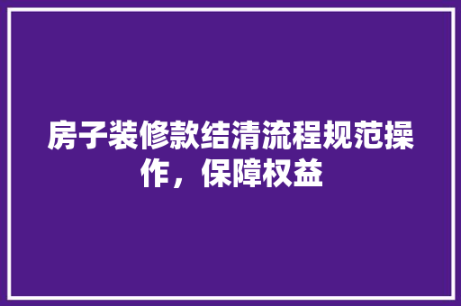 房子装修款结清流程规范操作，保障权益