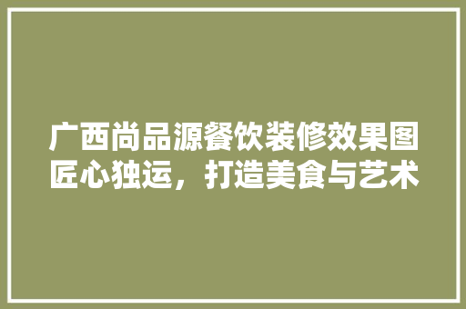 广西尚品源餐饮装修效果图匠心独运，打造美食与艺术的完美融合