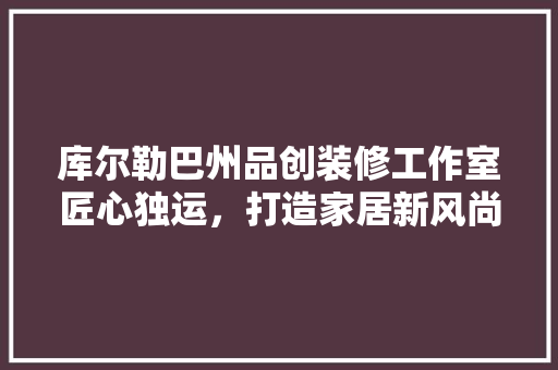 库尔勒巴州品创装修工作室匠心独运，打造家居新风尚