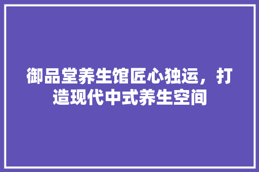 御品堂养生馆匠心独运，打造现代中式养生空间