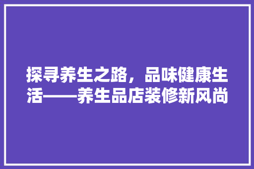 探寻养生之路，品味健康生活——养生品店装修新风尚