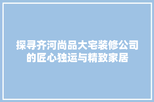探寻齐河尚品大宅装修公司的匠心独运与精致家居