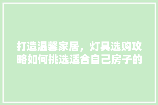 打造温馨家居，灯具选购攻略如何挑选适合自己房子的灯光