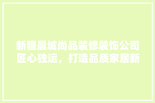 新疆晨城尚品装修装饰公司匠心独运，打造品质家居新标杆