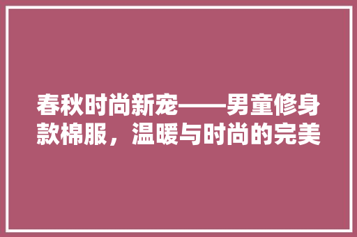 春秋时尚新宠——男童修身款棉服，温暖与时尚的完美结合