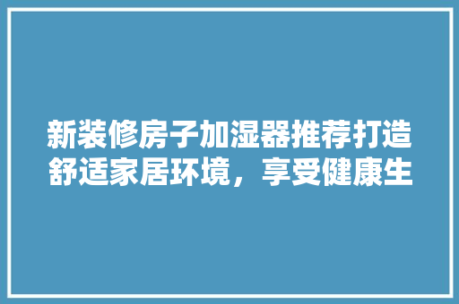 新装修房子加湿器推荐打造舒适家居环境，享受健康生活