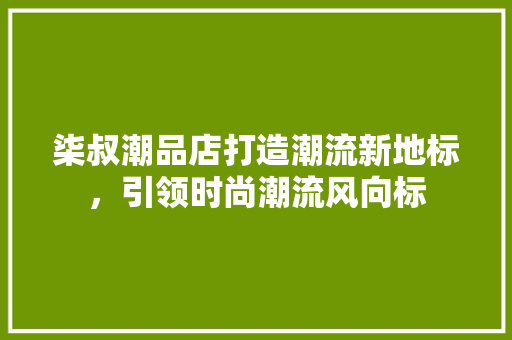 柒叔潮品店打造潮流新地标，引领时尚潮流风向标