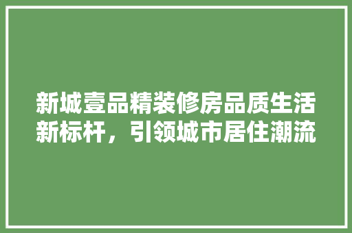新城壹品精装修房品质生活新标杆，引领城市居住潮流