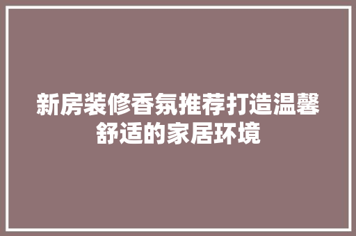 新房装修香氛推荐打造温馨舒适的家居环境