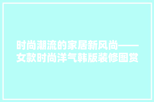 时尚潮流的家居新风尚——女款时尚洋气韩版装修图赏析
