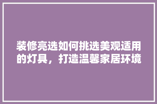 装修亮选如何挑选美观适用的灯具，打造温馨家居环境
