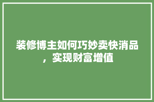 装修博主如何巧妙卖快消品，实现财富增值