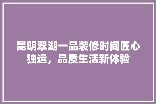 昆明翠湖一品装修时间匠心独运，品质生活新体验